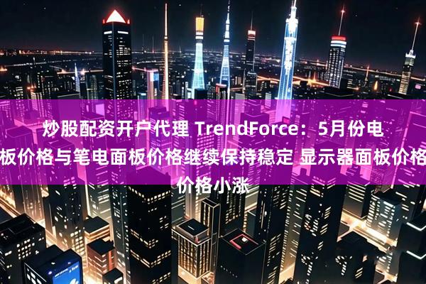炒股配资开户代理 TrendForce：5月份电视面板价格与笔电面板价格继续保持稳定 显示器面板价格小涨