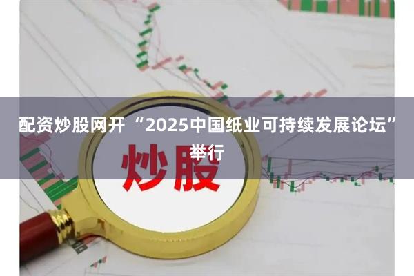 配资炒股网开 “2025中国纸业可持续发展论坛”举行