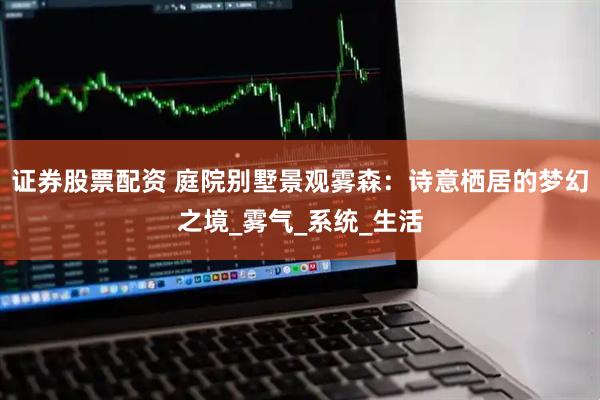 证券股票配资 庭院别墅景观雾森：诗意栖居的梦幻之境_雾气_系统_生活