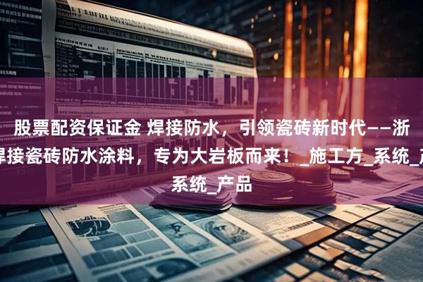 股票配资保证金 焊接防水，引领瓷砖新时代——浙固焊接瓷砖防水涂料，专为大岩板而来！_施工方_系统_产品