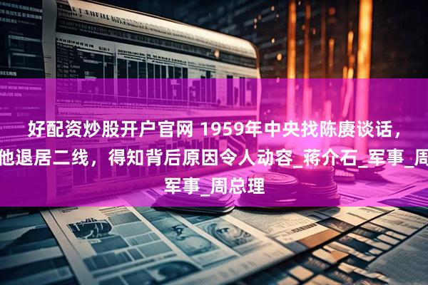 好配资炒股开户官网 1959年中央找陈赓谈话，要求他退居二线，得知背后原因令人动容_蒋介石_军事_周总理