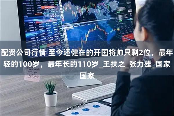 配资公司行情 至今还健在的开国将帅只剩2位，最年轻的100岁，最年长的110岁_王扶之_张力雄_国家