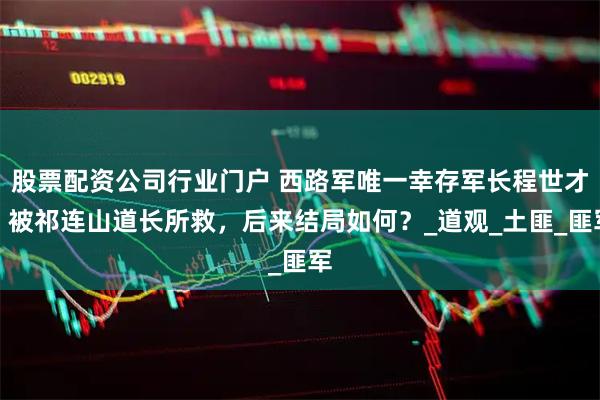 股票配资公司行业门户 西路军唯一幸存军长程世才，被祁连山道长所救，后来结局如何？_道观_土匪_匪军