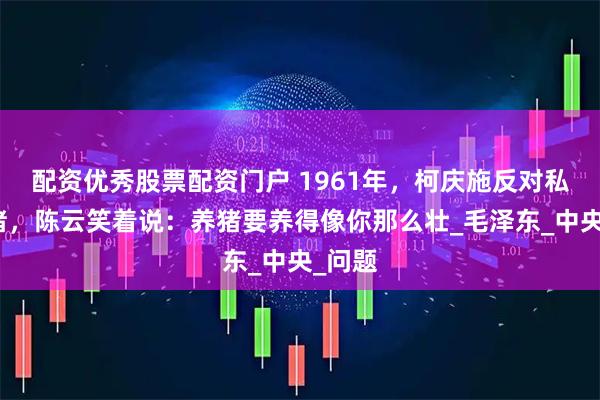 配资优秀股票配资门户 1961年，柯庆施反对私人养猪，陈云笑着说：养猪要养得像你那么壮_毛泽东_中央_问题