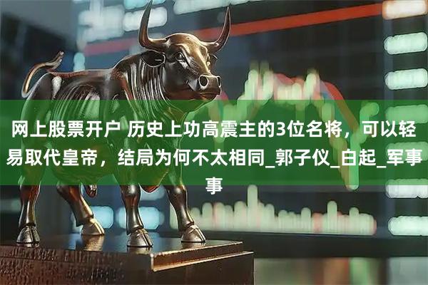 网上股票开户 历史上功高震主的3位名将，可以轻易取代皇帝，结局为何不太相同_郭子仪_白起_军事