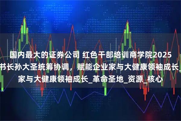 国内最大的证券公司 红色干部培训商学院2025年延安招生启动，秘书长孙大圣统筹协调，赋能企业家与大健康领袖成长_革命圣地_资源_核心