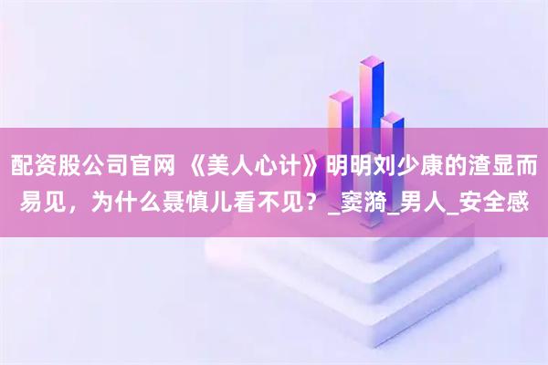配资股公司官网 《美人心计》明明刘少康的渣显而易见，为什么聂慎儿看不见？_窦漪_男人_安全感