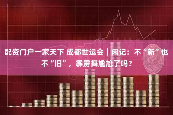 配资门户一家天下 成都世运会｜闲记：不“新”也不“旧”，霹雳舞尴尬了吗？