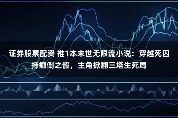 证券股票配资 推1本末世无限流小说：穿越死囚持癫倒之骰，主角掀翻三塔生死局