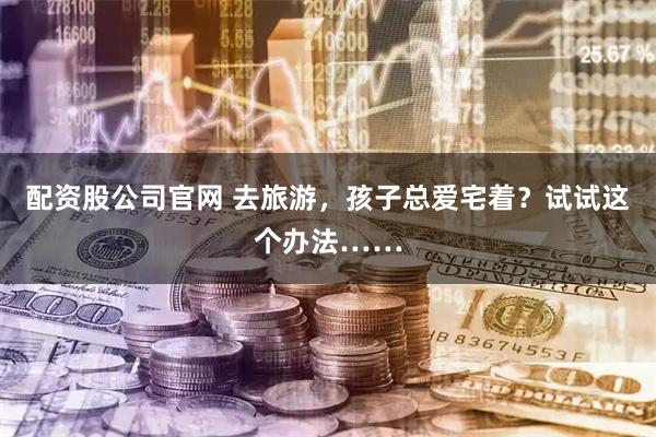 配资股公司官网 去旅游，孩子总爱宅着？试试这个办法……