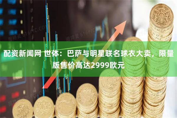配资新闻网 世体：巴萨与明星联名球衣大卖，限量版售价高达2999欧元