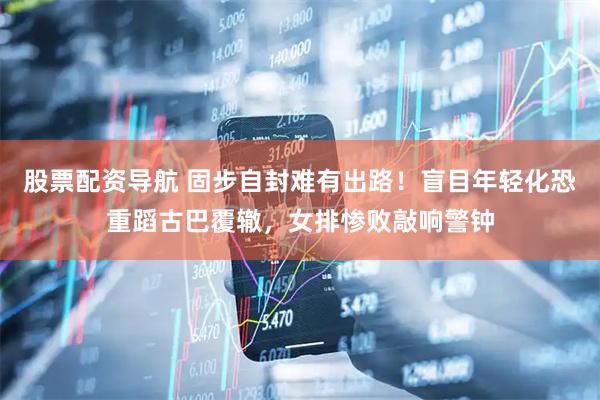股票配资导航 固步自封难有出路！盲目年轻化恐重蹈古巴覆辙，女排惨败敲响警钟