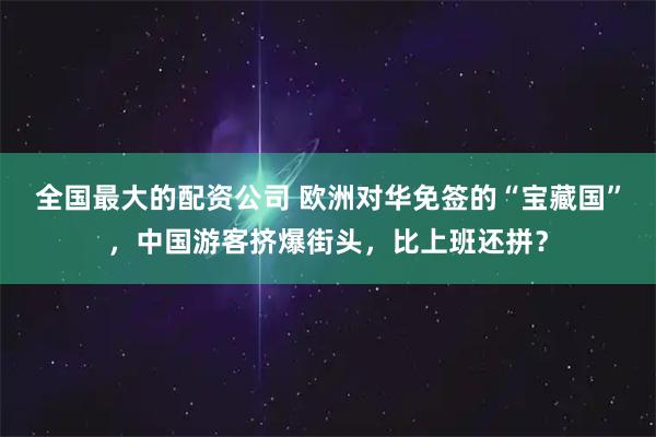 全国最大的配资公司 欧洲对华免签的“宝藏国”，中国游客挤爆街头，比上班还拼？