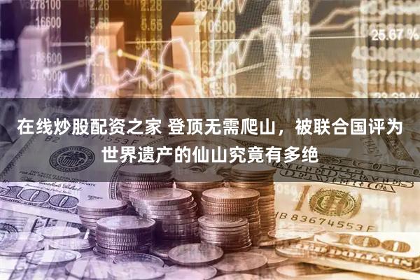 在线炒股配资之家 登顶无需爬山,被联合国评为世界遗产的仙山究竟有多绝