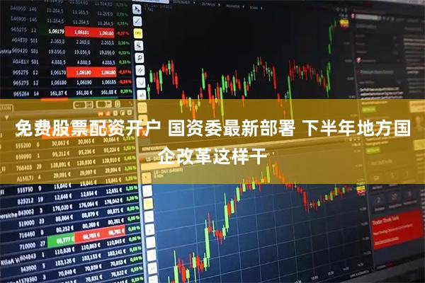免费股票配资开户 国资委最新部署 下半年地方国企改革这样干